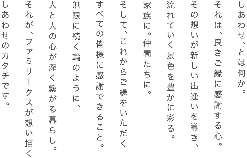 しあわせ、とは何か。それは、良きご縁に感謝する心。その想いが新しい出逢いを導き、流れていく景色を豊かに彩る。家族に。仲間たちに。そして、これからご縁をいただくすべての皆様に感謝できること。無限に続く輪のように、人と人の心が深く繋がる暮らし。それが、ファミリークスが想い描くしあわせのカタチです。