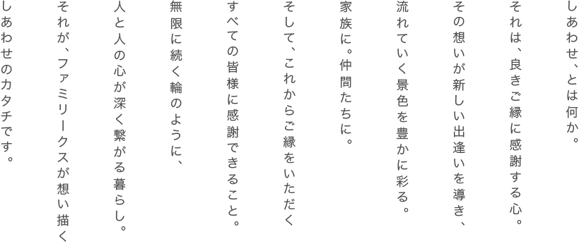 しあわせ、とは何か。それは、良きご縁に感謝する心。その想いが新しい出逢いを導き、流れていく景色を豊かに彩る。家族に。仲間たちに。そして、これからご縁をいただくすべての皆様に感謝できること。無限に続く輪のように、人と人の心が深く繋がる暮らし。それが、ファミリークスが想い描くしあわせのカタチです。