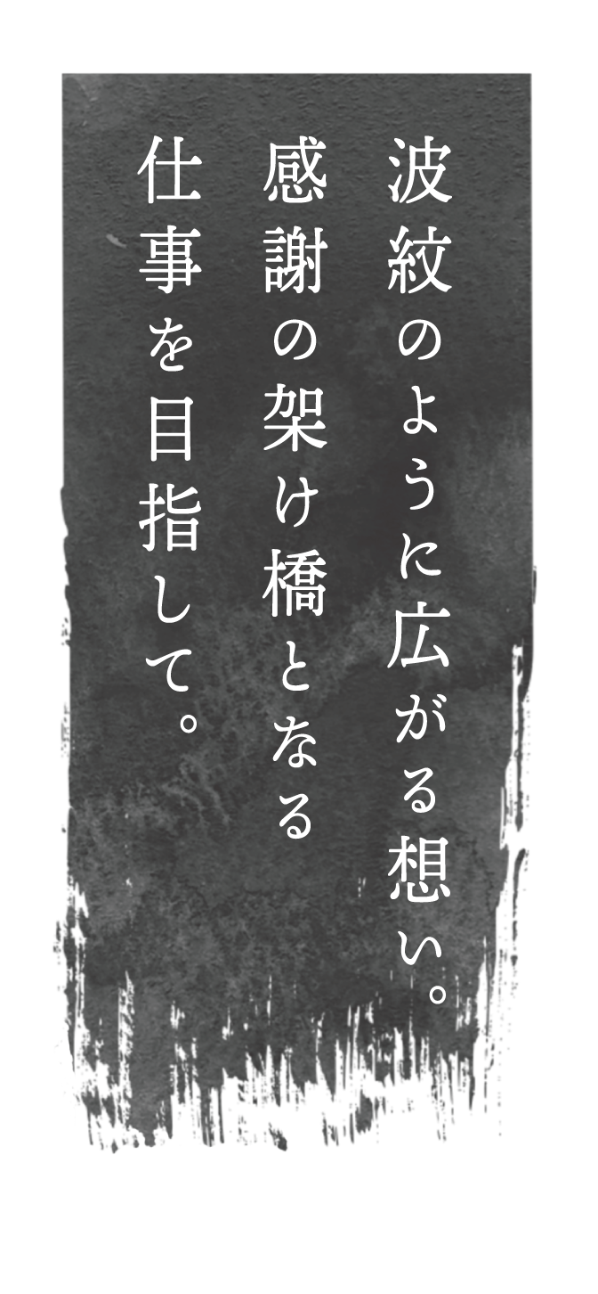 波紋のように広がる想い。感謝の架け橋となる仕事を目指して。